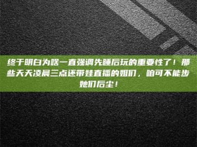 霍邱终于明白为啥一直强调先睡后玩的重要性了！那些天天凌晨三点还带娃直播的姐们，咱可不能步她们后尘！